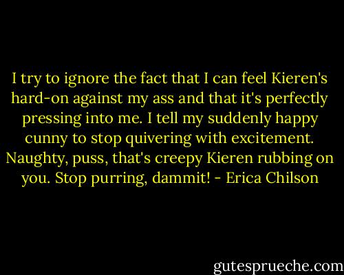 I try to ignore the fact that I can feel Kieren's hard-on against my ass and that it's perfectly pressing into me. I tell my suddenly happy cunny to stop quivering with excitement. Naughty, puss, that's creepy Kieren rubbing on you. Stop purring, dammit! - Erica Chilson