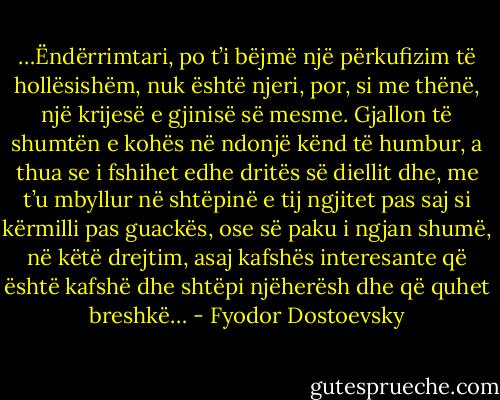…Ëndërrimtari, po t’i bëjmë një përkufizim të hollësishëm, nuk është njeri, por, si me thënë, një krijesë e gjinisë së mesme. Gjallon të shumtën e kohës në ndonjë kënd të humbur, a thua se i fshihet edhe dritës së diellit dhe, me t’u mbyllur në shtëpinë e tij ngjitet pas saj si kërmilli pas guackës, ose së paku i ngjan shumë, në këtë drejtim, asaj kafshës interesante që është kafshë dhe shtëpi njëherësh dhe që quhet breshkë… - Fyodor Dostoevsky