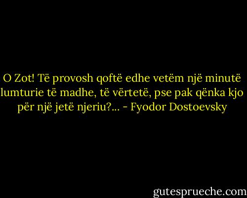 O Zot! Të provosh qoftë edhe vetëm një minutë lumturie të madhe, të vërtetë, pse pak qënka kjo për një jetë njeriu?... - Fyodor Dostoevsky
