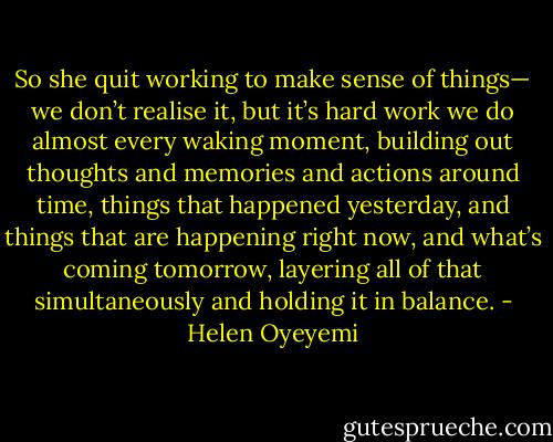So she quit working to make sense of things— we don’t realise it, but it’s hard work we do almost every waking moment, building out thoughts and memories and actions around time, things that happened yesterday, and things that are happening right now, and what’s coming tomorrow, layering all of that simultaneously and holding it in balance. - Helen Oyeyemi