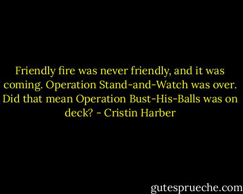 Friendly fire was never friendly, and it was coming. Operation Stand-and-Watch was over. Did that mean Operation Bust-His-Balls was on deck? - Cristin Harber