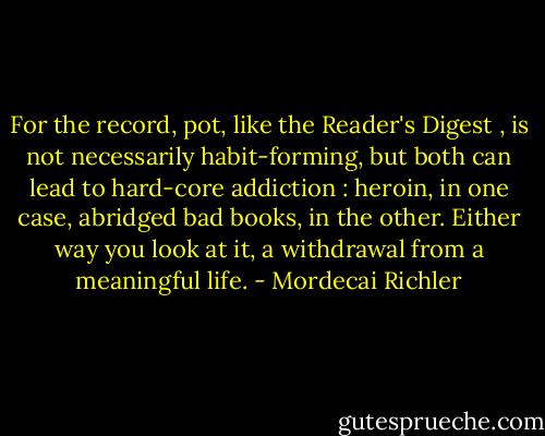 For the record, pot, like the Reader's Digest , is not necessarily habit-forming, but both can lead to hard-core addiction : heroin, in one case, abridged bad books, in the other. Either way you look at it, a withdrawal from a meaningful life. - Mordecai Richler