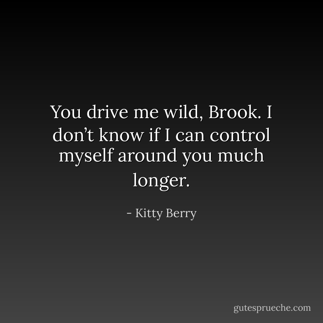 You drive me wild, Brook. I don’t know if I can control myself around you much longer. - Kitty Berry