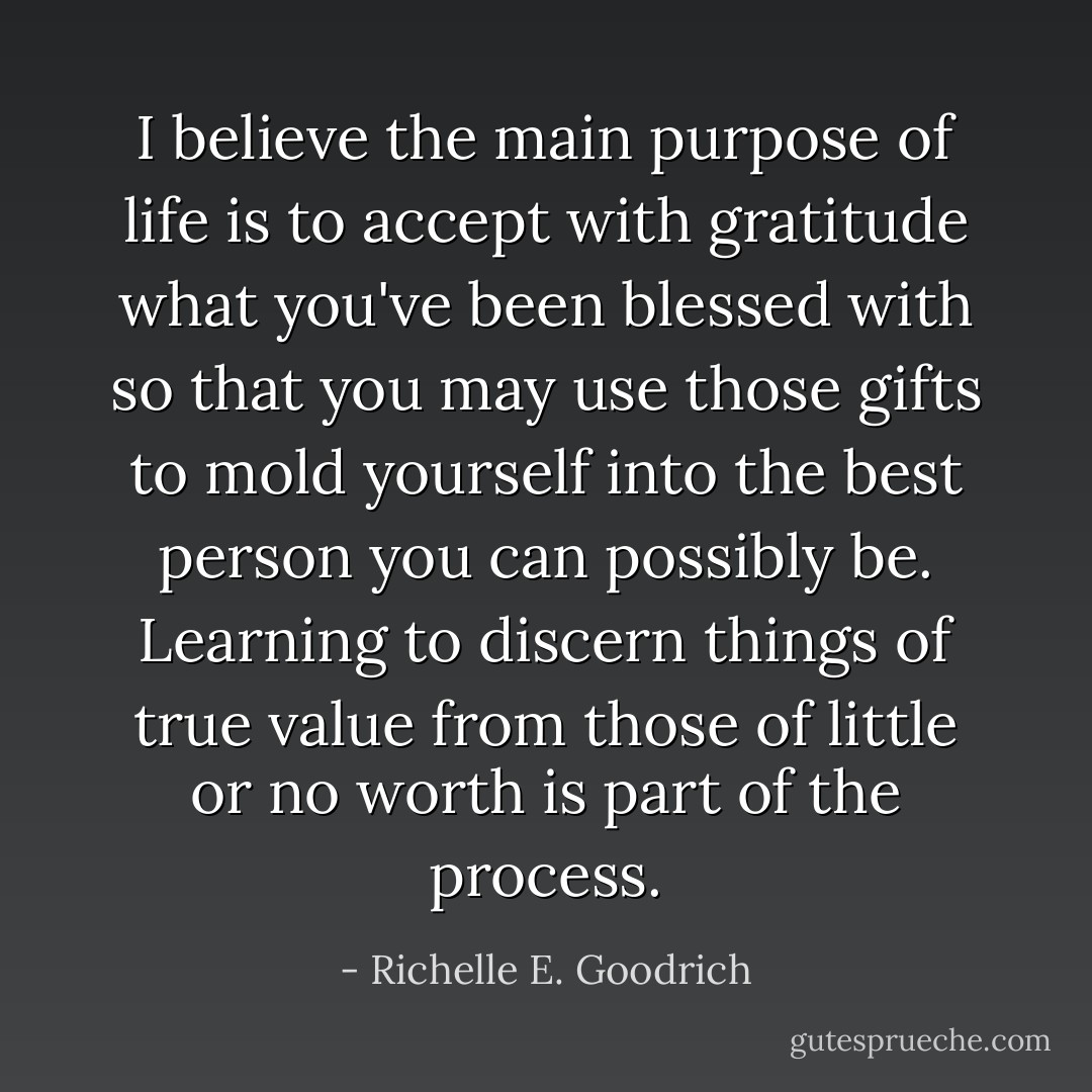 I believe the main purpose of life is to accept with gratitude what you've been blessed with so that you may use those gifts to mold yourself into the best person you can possibly be. Learning to discern things of true value from those of little or no worth is part of the process. - Richelle E. Goodrich