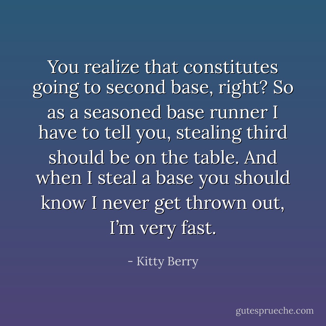 You realize that constitutes going to second base, right? So as a seasoned base runner I have to tell you, stealing third should be on the table. And when I steal a base you should know I never get thrown out, I’m very fast. - Kitty Berry