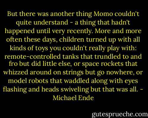 But there was another thing Momo couldn't quite understand - a thing that hadn't happened until very recently. More and more often these days, children turned up with all kinds of toys you couldn't really play with: remote-controlled tanks that trundled to and fro but did little else, or space rockets that whizzed around on strings but go nowhere, or model robots that waddled along with eyes flashing and heads swiveling but that was all. - Michael Ende