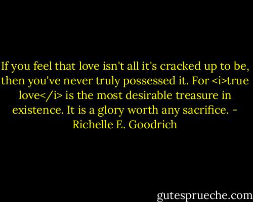 If you feel that love isn't all it's cracked up to be, then you've never truly possessed it. For <i>true love</i> is the most desirable treasure in existence. It is a glory worth any sacrifice. - Richelle E. Goodrich