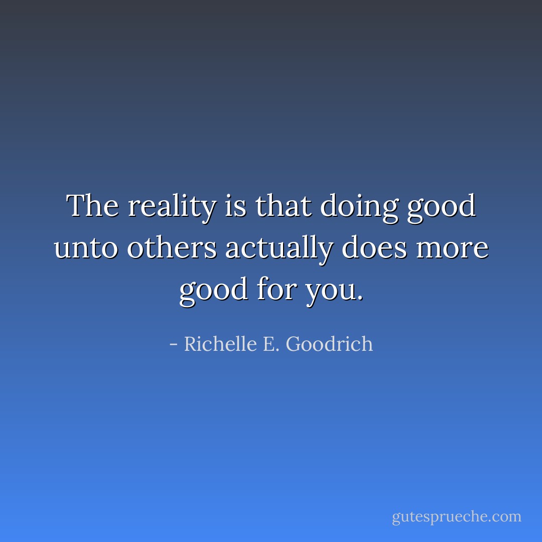 The reality is that doing good unto others actually does more good for you. - Richelle E. Goodrich