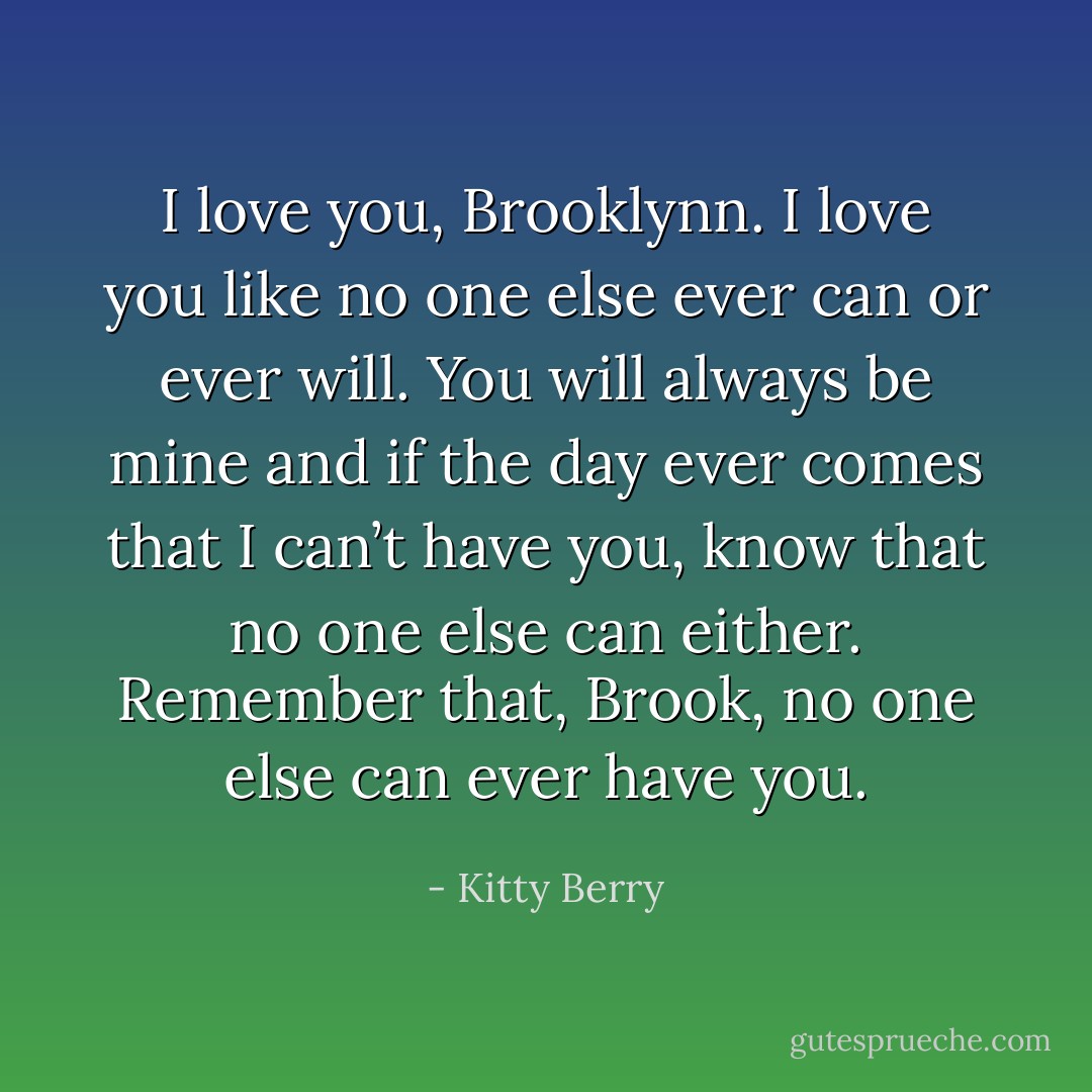 I love you, Brooklynn. I love you like no one else ever can or ever will. You will always be mine and if the day ever comes that I can’t have you, know that no one else can either. Remember that, Brook, no one else can ever have you. - Kitty Berry