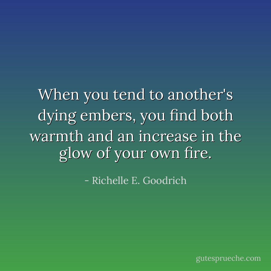 When you tend to another's dying embers, you find both warmth and an increase in the glow of your own fire. - Richelle E. Goodrich