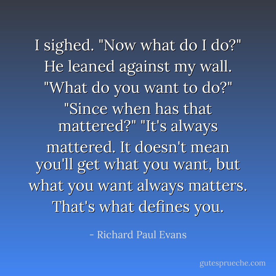 I sighed. "Now what do I do?" He leaned against my wall. "What do you want to do?" "Since when has that mattered?" "It's always mattered. It doesn't mean you'll get what you want, but what you want always matters. That's what defines you. - Richard Paul Evans