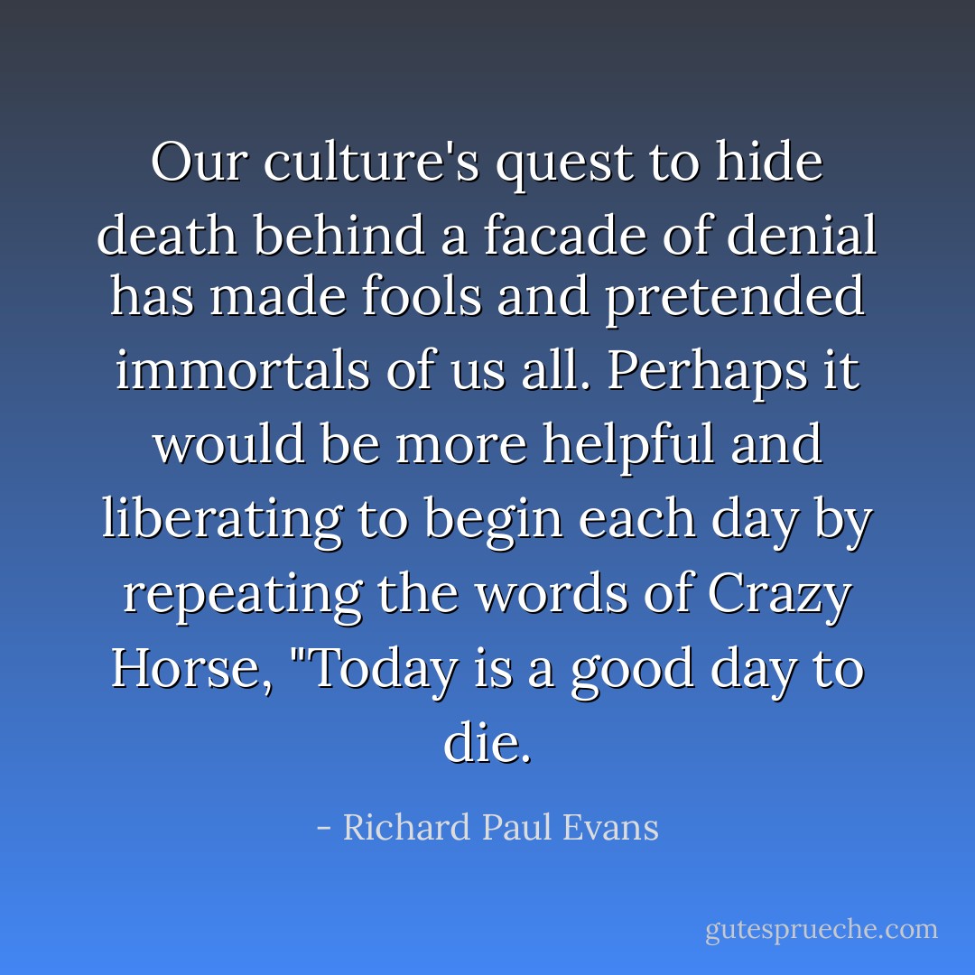 Our culture's quest to hide death behind a facade of denial has made fools and pretended immortals of us all. Perhaps it would be more helpful and liberating to begin each day by repeating the words of Crazy Horse, "Today is a good day to die. - Richard Paul Evans