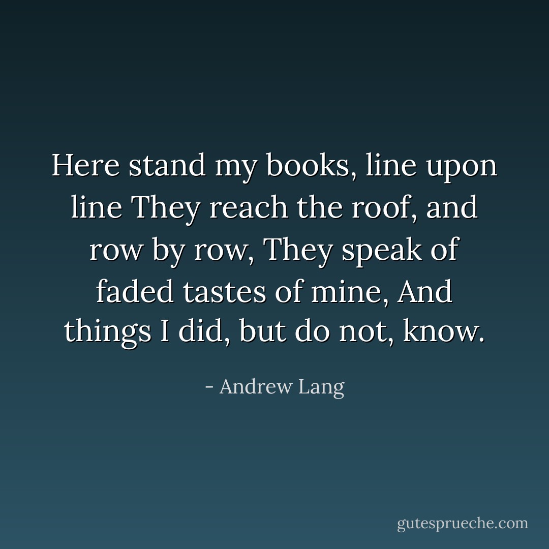 Here stand my books, line upon line<br />They reach the roof, and row by row,<br />They speak of faded tastes of mine,<br />And things I did, but do not, know. - Andrew Lang