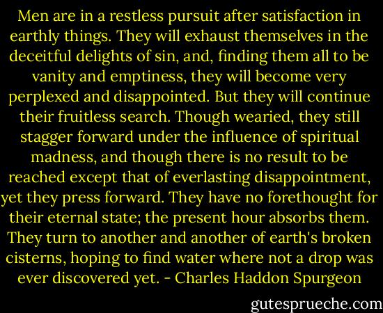 Men are in a restless pursuit after satisfaction in earthly things. They will exhaust themselves in the deceitful delights of sin, and, finding them all to be vanity and emptiness, they will become very perplexed and disappointed. But they will continue their fruitless search. Though wearied, they still stagger forward under the influence of spiritual madness, and though there is no result to be reached except that of everlasting disappointment, yet they press forward. They have no forethought for their eternal state; the present hour absorbs them. They turn to another and another of earth's broken cisterns, hoping to find water where not a drop was ever discovered yet. - Charles Haddon Spurgeon