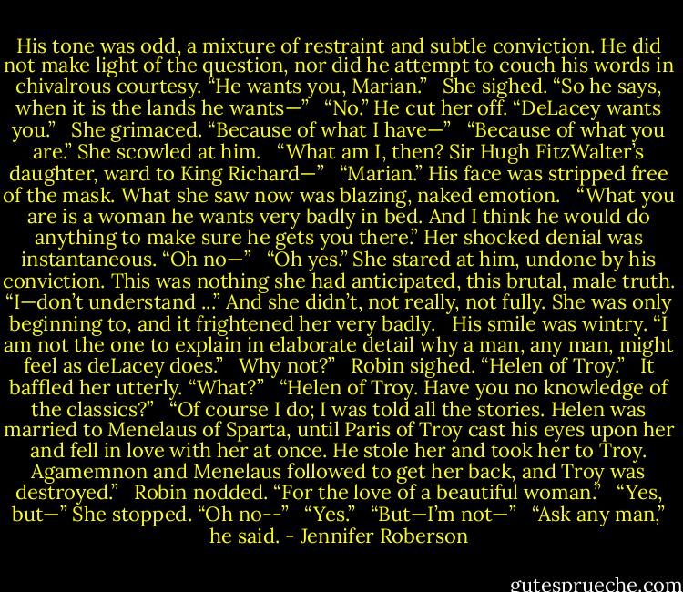 His tone was odd, a mixture of restraint and subtle conviction. He did not make light of the question, nor did he attempt to couch his words in chivalrous courtesy. “He wants you, Marian.” <br /><br />She sighed. “So he says, when it is the lands he wants—” <br /><br />“No.” He cut her off. “DeLacey wants you.” <br /><br />She grimaced. “Because of what I have—” <br /><br />“Because of what you are.” She scowled at him. <br /><br />“What am I, then? Sir Hugh FitzWalter’s daughter, ward to King Richard—” <br /><br />“Marian.” His face was stripped free of the mask. What she saw now was blazing, naked emotion. <br /><br />“What you are is a woman he wants very badly in bed. And I think he would do anything to make sure he gets you there.” Her shocked denial was instantaneous. “Oh no—” <br /><br />“Oh yes.” She stared at him, undone by his conviction. This was nothing she had anticipated, this brutal, male truth. “I—don’t understand ...” And she didn’t, not really, not fully. She was only beginning to, and it frightened her very badly. <br /><br />His smile was wintry. “I am not the one to explain in elaborate detail why a man, any man, might feel as deLacey does.” <br /><br />Why not?” <br /><br />Robin sighed. “Helen of Troy.” <br /><br />It baffled her utterly. “What?” <br /><br />“Helen of Troy. Have you no knowledge of the classics?” <br /><br />“Of course I do; I was told all the stories. Helen was married to Menelaus of Sparta, until Paris of Troy cast his eyes upon her and fell in love with her at once. He stole her and took her to Troy. Agamemnon and Menelaus followed to get her back, and Troy was destroyed.” <br /><br />Robin nodded. “For the love of a beautiful woman.” <br /><br />“Yes, but—” She stopped. “Oh no--” <br /><br />“Yes.” <br /><br />“But—I’m not—” <br /><br />“Ask any man,” he said. - Jennifer Roberson