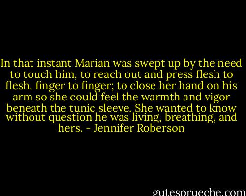 In that instant Marian was swept up by the need to touch him, to reach out and press flesh to flesh, finger to finger; to close her hand on his arm so she could feel the warmth and vigor beneath the tunic sleeve. She wanted to know without question he was living, breathing, and hers. - Jennifer Roberson
