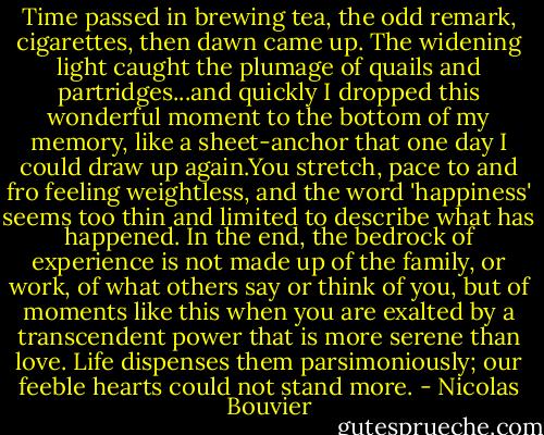 Time passed in brewing tea, the odd remark, cigarettes, then dawn came up. The widening light caught the plumage of quails and partridges...and quickly I dropped this wonderful moment to the bottom of my memory, like a sheet-anchor that one day I could draw up again.You stretch, pace to and fro feeling weightless, and the word 'happiness' seems too thin and limited to describe what has happened. In the end, the bedrock of experience is not made up of the family, or work, of what others say or think of you, but of moments like this when you are exalted by a transcendent power that is more serene than love. Life dispenses them parsimoniously; our feeble hearts could not stand more. - Nicolas Bouvier