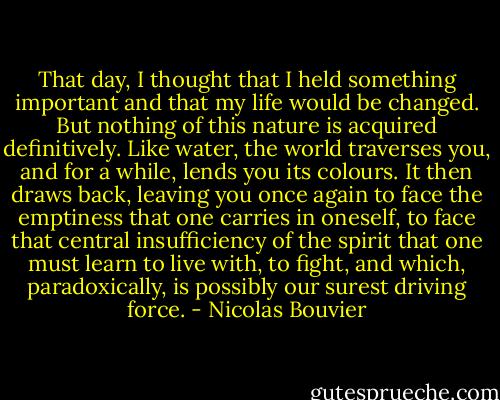 That day, I thought that I held something important and that my life would be changed. But nothing of this nature is acquired definitively. Like water, the world traverses you, and for a while, lends you its colours. It then draws back, leaving you once again to face the emptiness that one carries in oneself, to face that central insufficiency of the spirit that one must learn to live with, to fight, and which, paradoxically, is possibly our surest driving force. - Nicolas Bouvier