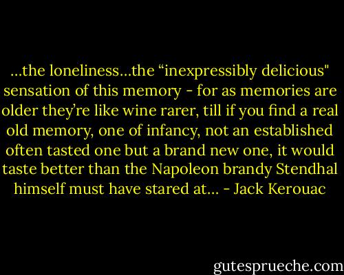 …the loneliness…the “inexpressibly delicious" sensation of this memory - for as memories are older they’re like wine rarer, till if you find a real old memory, one of infancy, not an established often tasted one but a brand new one, it would taste better than the Napoleon brandy Stendhal himself must have stared at… - Jack Kerouac