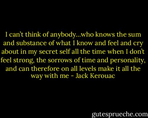 I can’t think of anybody…who knows the sum and substance of what I know and feel and cry about in my secret self all the time when I don’t feel strong, the sorrows of time and personality, and can therefore on all levels make it all the way with me - Jack Kerouac