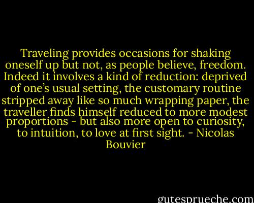 Traveling provides occasions for shaking oneself up but not, as people believe, freedom. Indeed it involves a kind of reduction: deprived of one’s usual setting, the customary routine stripped away like so much wrapping paper, the traveller finds himself reduced to more modest proportions - but also more open to curiosity, to intuition, to love at first sight. - Nicolas Bouvier