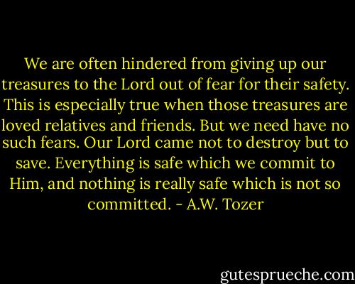 We are often hindered from giving up our treasures to the Lord out of fear for their safety. This is especially true when those treasures are loved relatives and friends. But we need have no such fears. Our Lord came not to destroy but to save. Everything is safe which we commit to Him, and nothing is really safe which is not so committed. - A.W. Tozer