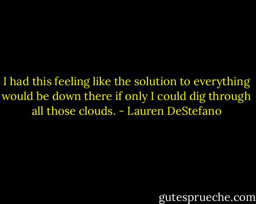 I had this feeling like the solution to everything would be down there if only I could dig through all those clouds. - Lauren DeStefano