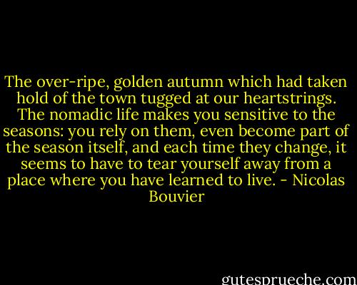 The over-ripe, golden autumn which had taken hold of the town tugged at our heartstrings. The nomadic life makes you sensitive to the seasons: you rely on them, even become part of the season itself, and each time they change, it seems to have to tear yourself away from a place where you have learned to live. - Nicolas Bouvier
