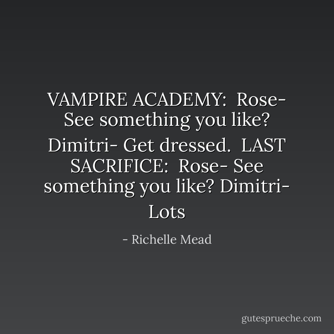 VAMPIRE ACADEMY:<br /><br />Rose- See something you like?<br />Dimitri- Get dressed.<br /><br />LAST SACRIFICE:<br /><br />Rose- See something you like?<br />Dimitri- Lots - Richelle Mead