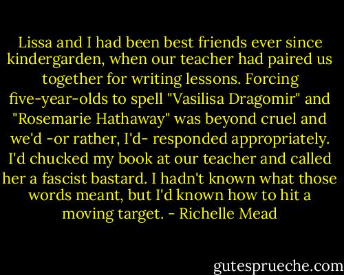 Lissa and I had been best friends ever since kindergarden, when our teacher had paired us together for writing lessons. Forcing five-year-olds to spell "Vasilisa Dragomir" and "Rosemarie Hathaway" was beyond cruel and we'd -or rather, I'd- responded appropriately. I'd chucked my book at our teacher and called her a fascist bastard. I hadn't known what those words meant, but I'd known how to hit a moving target. - Richelle Mead