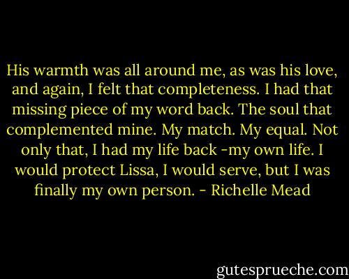 His warmth was all around me, as was his love, and again, I felt that completeness. I had that missing piece of my word back. The soul that complemented mine. My match. My equal. Not only that, I had my life back -my own life. I would protect Lissa, I would serve, but I was finally my own person. - Richelle Mead