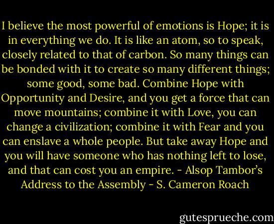 I believe the most powerful of emotions is Hope; it is in everything we do. It is like an atom, so to speak, closely related to that of carbon. So many things can be bonded with it to create so many different things; some good, some bad. Combine Hope with Opportunity and Desire, and you get a force that can move mountains; combine it with Love, you can change a civilization; combine it with Fear and you can enslave a whole people. But take away Hope and you will have someone who has nothing left to lose, and that can cost you an empire. - Alsop Tambor’s Address to the Assembly - S. Cameron Roach