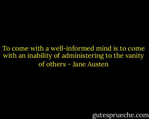 To come with a well-informed mind is to come with an inability of administering to the vanity of others - Jane Austen