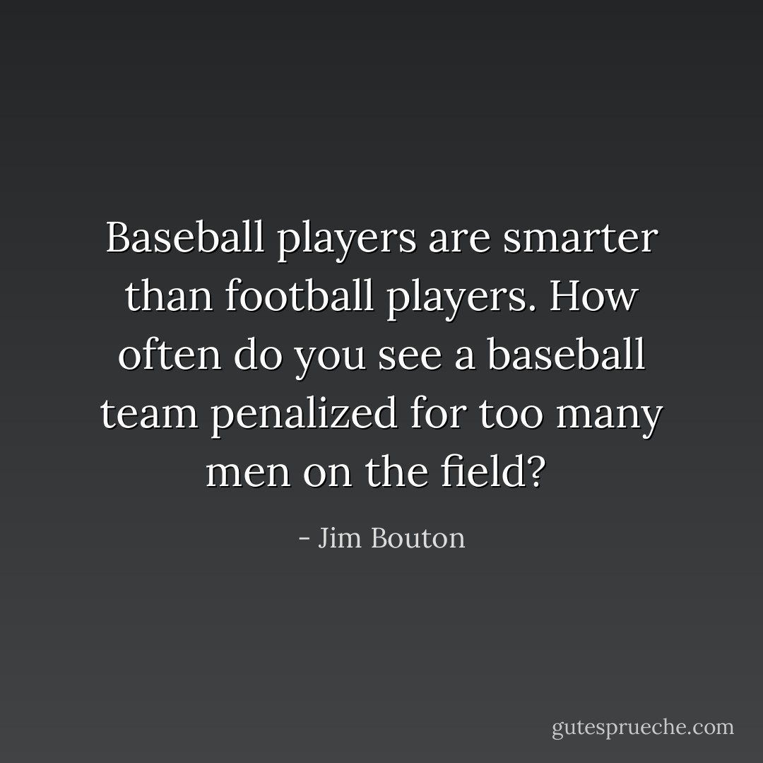Baseball players are smarter than football players. How often do you see a baseball team penalized for too many men on the field?  - Jim Bouton