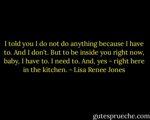 I told you I do not do anything because I have to. And I don't. But to be inside you right now, baby, I have to. I need to. And, yes - right here in the kitchen. - Lisa Renee Jones