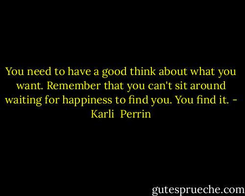 You need to have a good think about what you want. Remember that you can't sit around waiting for happiness to find you. You find it. - Karli  Perrin