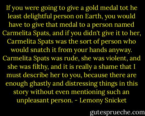 If you were going to give a gold medal tot he least delightful person on Earth, you would have to give that medal to a person named Carmelita Spats, and if you didn't give it to her, Carmelita Spats was the sort of person who would snatch it from your hands anyway. Carmelita Spats was rude, she was violent, and she was filthy, and it is really a shame that I must describe her to you, because there are enough ghastly and distressing things in this story without even mentioning such an unpleasant person. - Lemony Snicket