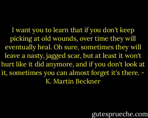 I want you to learn that if you don't keep picking at old wounds, over time they will eventually heal. Oh sure, sometimes they will leave a nasty, jagged scar, but at least it won't hurt like it did anymore, and if you don't look at it, sometimes you can almost forget it's there. - K. Martin Beckner