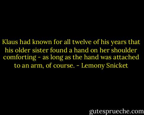Klaus had known for all twelve of his years that his older sister found a hand on her shoulder comforting - as long as the hand was attached to an arm, of course. - Lemony Snicket
