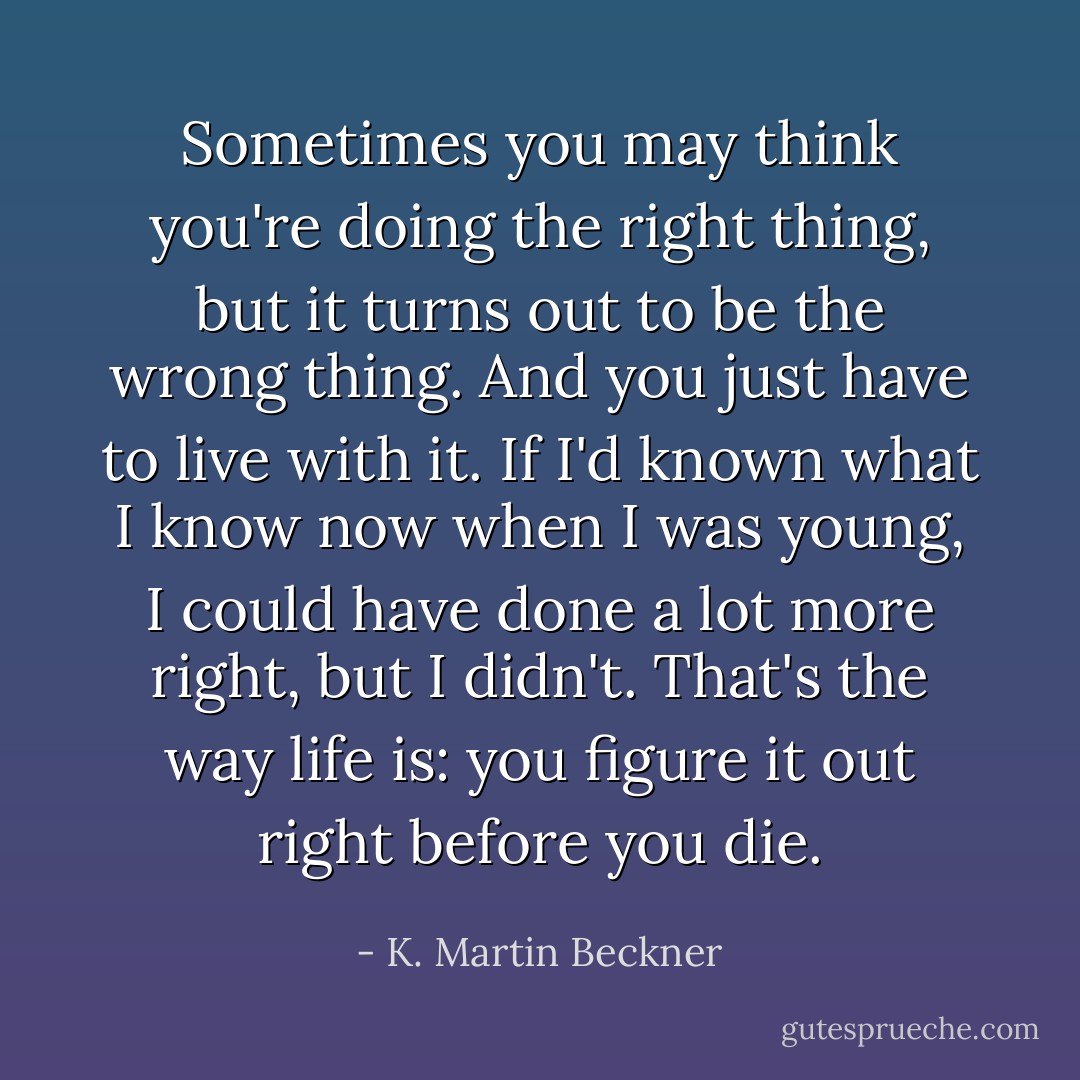 Sometimes you may think you're doing the right thing, but it turns out to be the wrong thing. And you just have to live with it. If I'd known what I know now when I was young, I could have done a lot more right, but I didn't. That's the way life is: you figure it out right before you die. - K. Martin Beckner