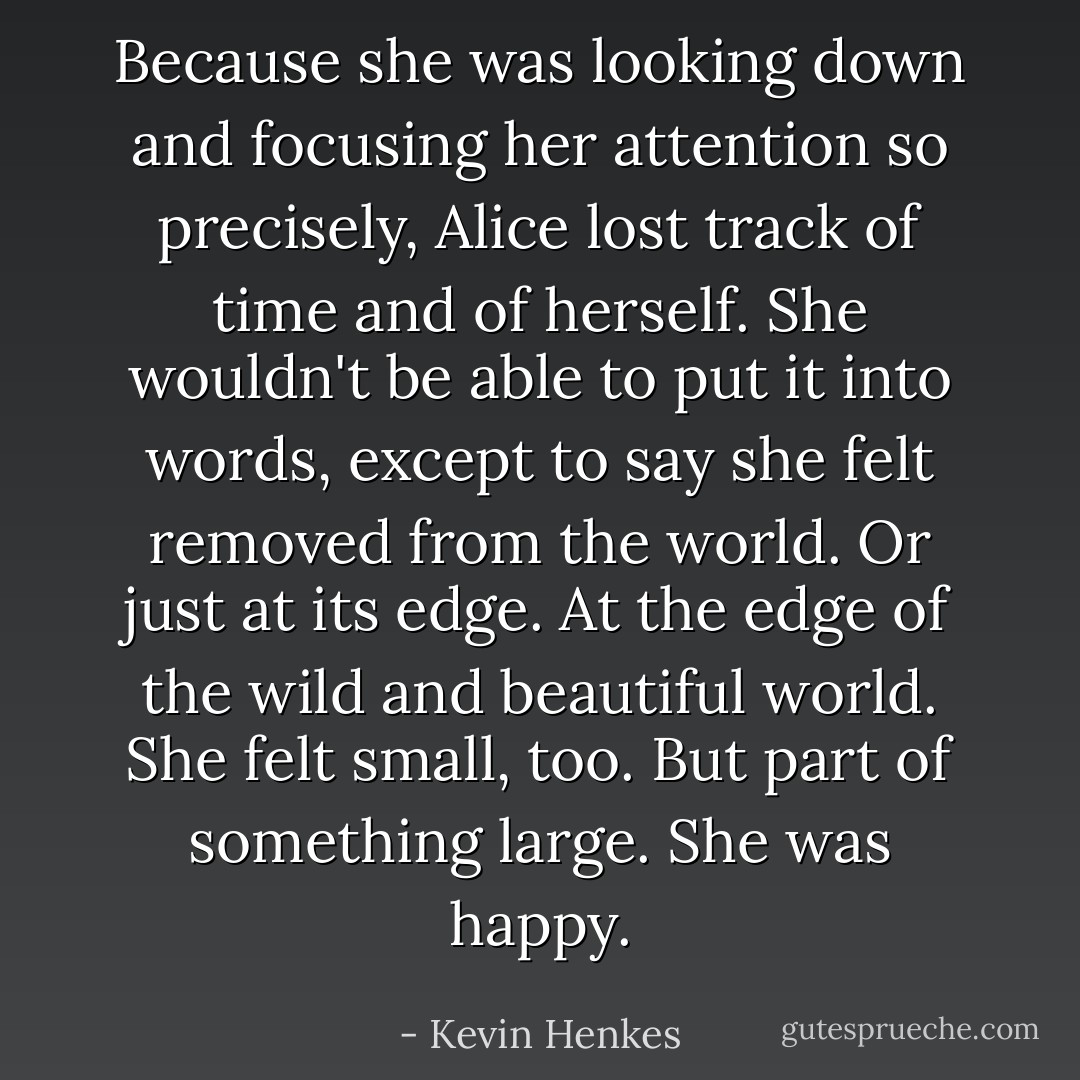 Because she was looking down and focusing her attention so precisely, Alice lost track of time and of herself. She wouldn't be able to put it into words, except to say she felt removed from the world. Or just at its edge. At the edge of the wild and beautiful world. She felt small, too. But part of something large. She was happy. - Kevin Henkes