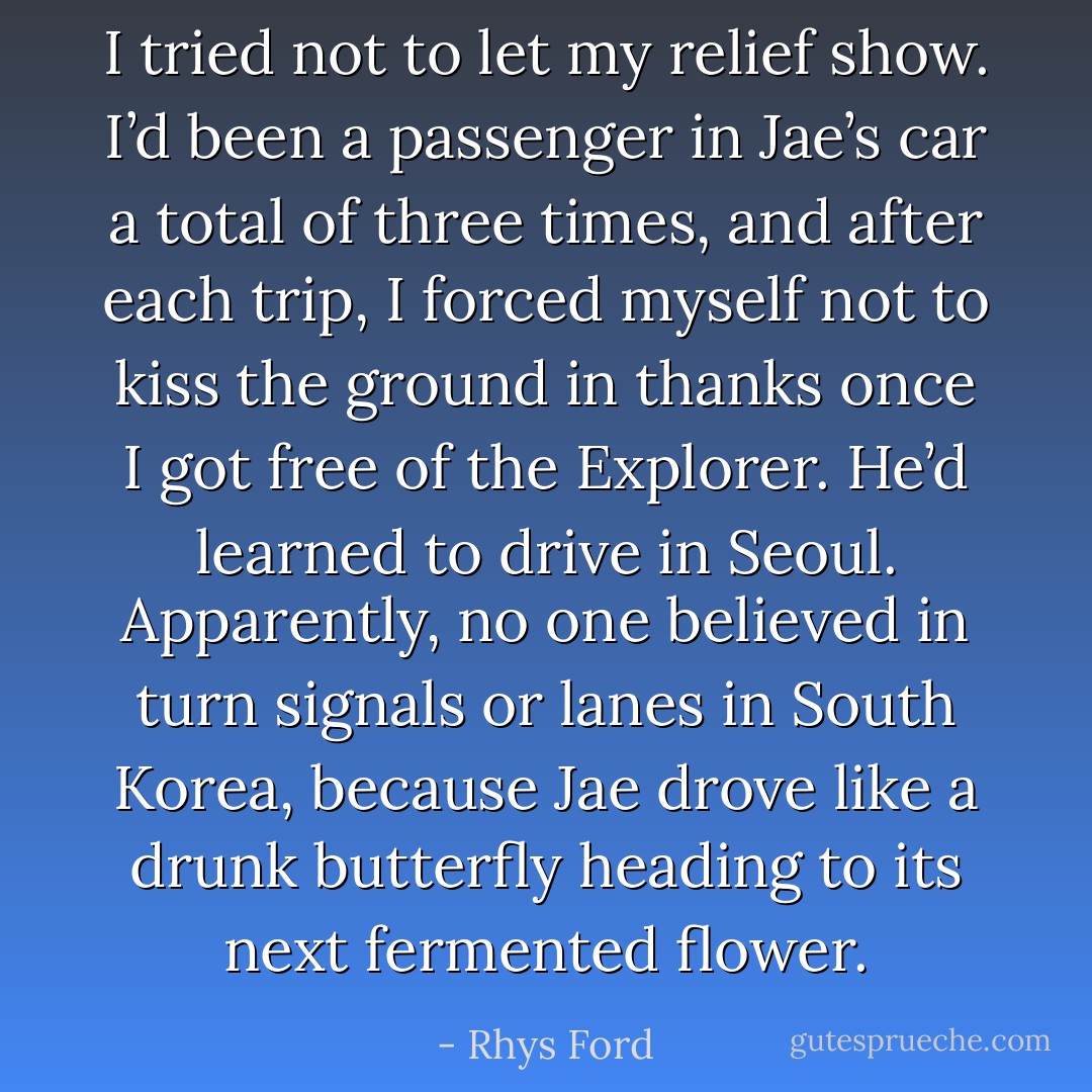 I tried not to let my relief show. I’d been a passenger in Jae’s car a total of three times, and after each trip, I forced myself not to kiss the ground in thanks once I got free of the Explorer. He’d learned to drive in Seoul. Apparently, no one believed in turn signals or lanes in South Korea, because Jae drove like a drunk butterfly heading to its next fermented flower. - Rhys Ford