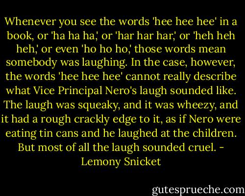Whenever you see the words 'hee hee hee' in a book, or 'ha ha ha,' or 'har har har,' or 'heh heh heh,' or even 'ho ho ho,' those words mean somebody was laughing. In the case, however, the words 'hee hee hee' cannot really describe what Vice Principal Nero's laugh sounded like. The laugh was squeaky, and it was wheezy, and it had a rough crackly edge to it, as if Nero were eating tin cans and he laughed at the children. But most of all the laugh sounded cruel. - Lemony Snicket