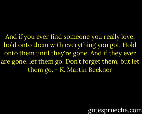 And if you ever find someone you really love, hold onto them with everything you got. Hold onto them until they're gone. And if they ever are gone, let them go. Don't forget them, but let them go. - K. Martin Beckner