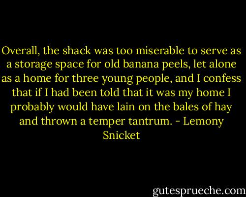 Overall, the shack was too miserable to serve as a storage space for old banana peels, let alone as a home for three young people, and I confess that if I had been told that it was my home I probably would have lain on the bales of hay and thrown a temper tantrum. - Lemony Snicket