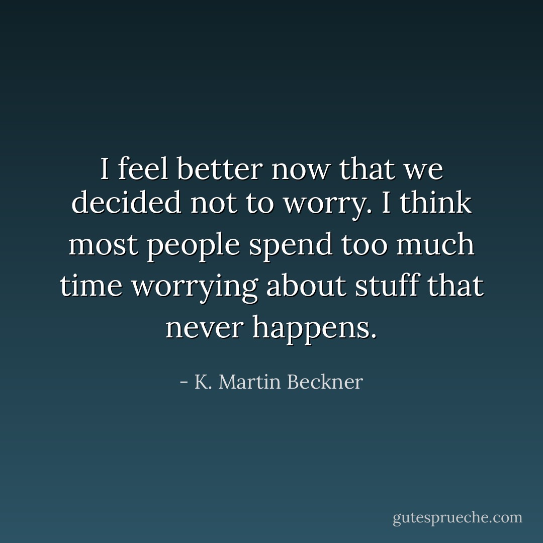I feel better now that we decided not to worry. I think most people spend too much time worrying about stuff that never happens. - K. Martin Beckner