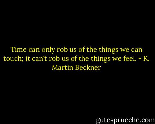 Time can only rob us of the things we can touch; it can't rob us of the things we feel. - K. Martin Beckner