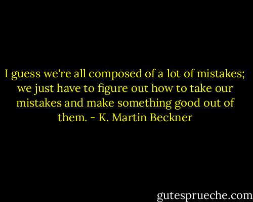 I guess we're all composed of a lot of mistakes; we just have to figure out how to take our mistakes and make something good out of them. - K. Martin Beckner