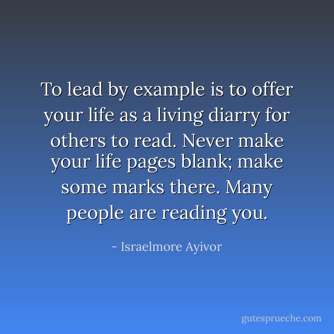 To lead by example is to offer your life as a living diarry for others to read. Never make your life pages blank; make some marks there. Many people are reading you. - Israelmore Ayivor