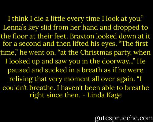 I think I die a little every time I look at you.”<br />Lenna’s key slid from her hand and dropped to the floor at their feet.<br />Braxton looked down at it for a second and then lifted his eyes. “The first time,” he went on, “at the Christmas party, when I looked up and saw you in the doorway...” He paused and sucked in a breath as if he were reliving that very moment all over again. “I couldn’t breathe. I haven’t been able to breathe right since then. - Linda Kage